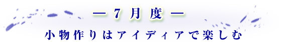 -7月度- 小物作りはアイディアで楽しむ