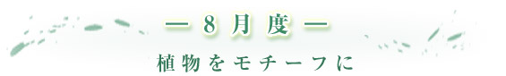 -8月度- 植物をモチーフに