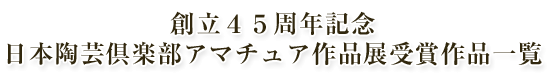 創立４５周年記念 日本陶芸倶楽部アマチュア作品展受賞作品一覧