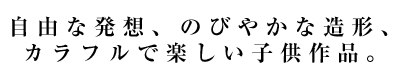 自由な発想、のびやかな造形、カラフルで楽しい子供作品。