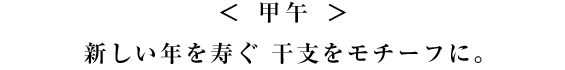 ＜ 甲午 ＞ 
新しい年を寿ぐ 干支をモチーフに。