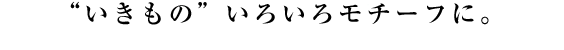 “いきもの”いろいろモチーフに。