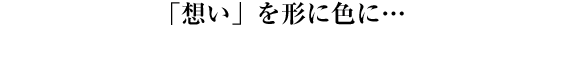 「想い」を形に色に…