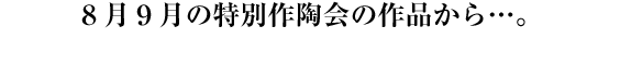 ８月９月の特別作陶会の作品から…。
