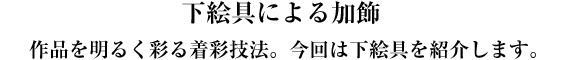 下絵具による加飾 作品を明るく彩る着彩技法。今回は下絵具を紹介します。