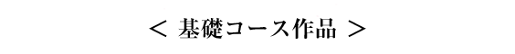 ＜ 基礎コース作品 ＞