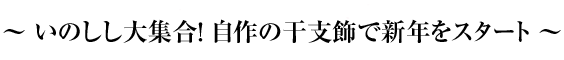 ～ いのしし大集合！ 自作の干支飾で新年をスタート ～