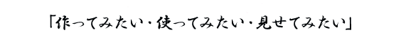 「作ってみたい・使ってみたい・見せてみたい」