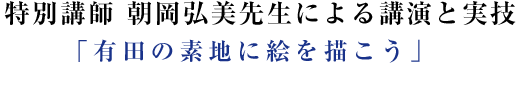 特別講師 朝岡弘美先生による講演と実技「有田の素地に絵を描こう」