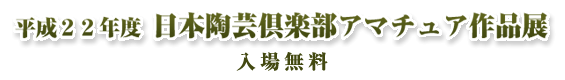 平成２２年度 日本陶芸倶楽部 アマチュア作品展（入場無料）