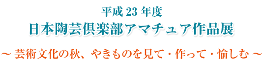 平成２３年度 日本陶芸倶楽部 アマチュア作品展（入場無料）～ 芸術文化の秋、やきものを見て・作って・愉しむ ～