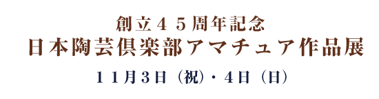 創立４５周年記念  日本陶芸倶楽部アマチュア作品展 １１月３日（祝）・４日（日）