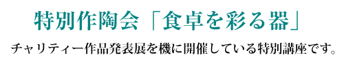 特別作陶講座特別作陶会「食卓を彩る器」チャリティー作品発表展を機に開催している特別講座です。