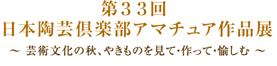 第３３回 日本陶芸倶楽部アマチュア作品展（入場無料）～ 芸術文化の秋、やきものを見て・作って・愉しむ ～