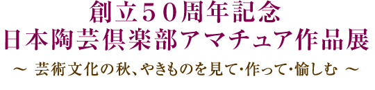 創立５０周年記念 日本陶芸倶楽部アマチュア作品展（入場無料）～ 芸術文化の秋、やきものを見て・作って・愉しむ ～