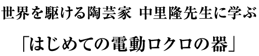 世界を駆ける陶芸家 中里隆先生に学ぶ 「はじめての電動ロクロの器」