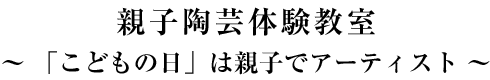 親子陶芸体験教室～ 「こどもの日」は親子でアーティスト ～