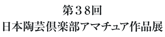 第38回 日本陶芸倶楽部アマチュア作品展（入場無料）～ 芸術文化の秋、やきものを見て・作って・愉しむ ～